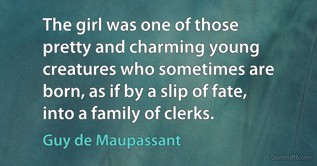 The girl was one of those pretty and charming young creatures who sometimes are born, as if by a slip of fate, into a family of clerks. (Guy de Maupassant)