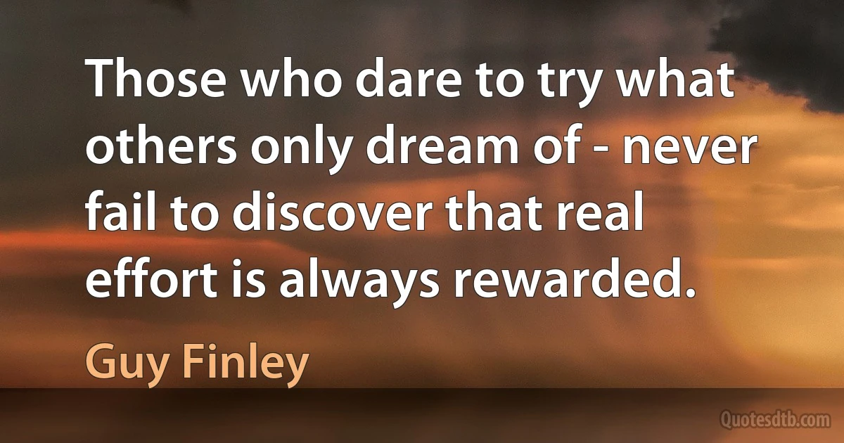 Those who dare to try what others only dream of - never fail to discover that real effort is always rewarded. (Guy Finley)