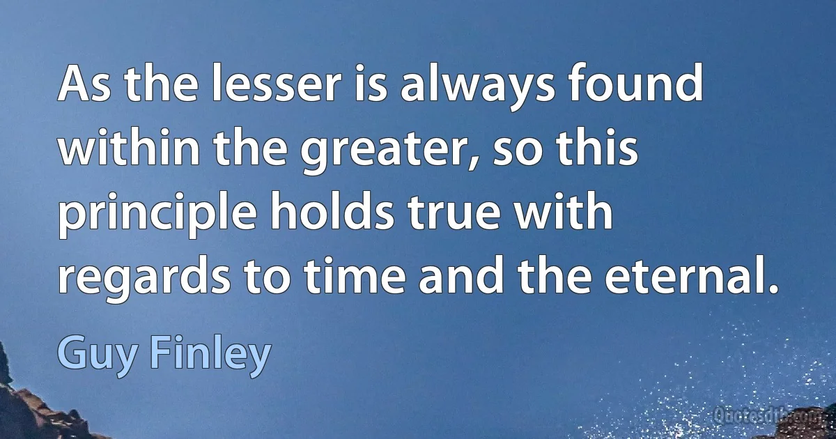 As the lesser is always found within the greater, so this principle holds true with regards to time and the eternal. (Guy Finley)