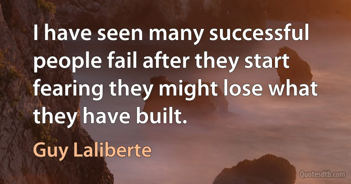 I have seen many successful people fail after they start fearing they might lose what they have built. (Guy Laliberte)