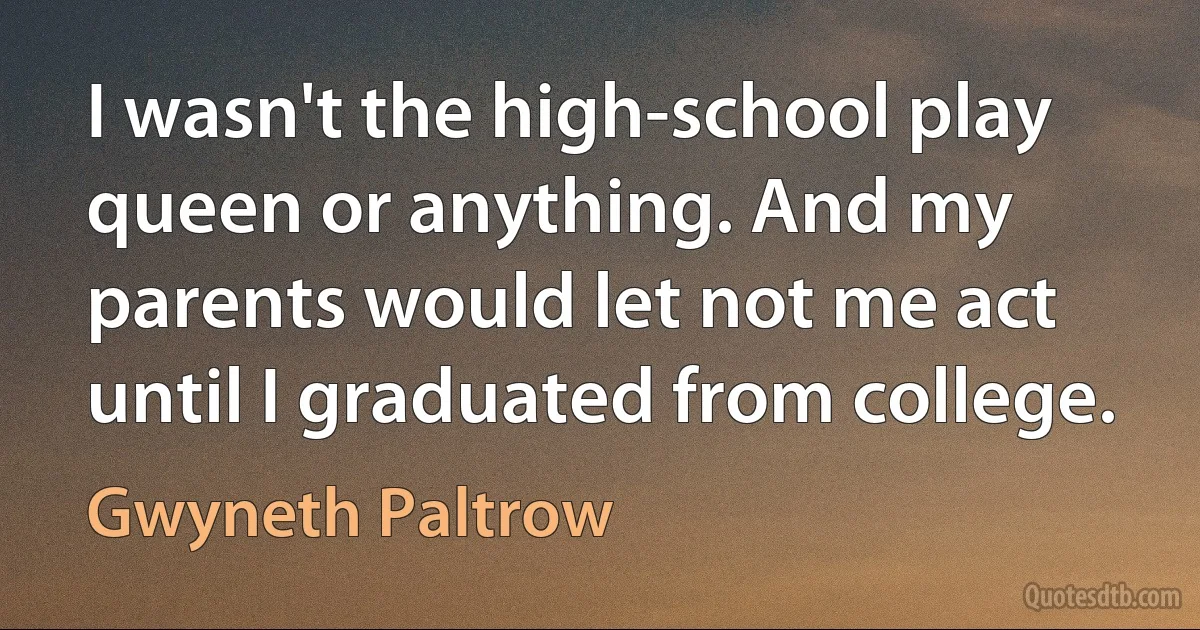 I wasn't the high-school play queen or anything. And my parents would let not me act until I graduated from college. (Gwyneth Paltrow)