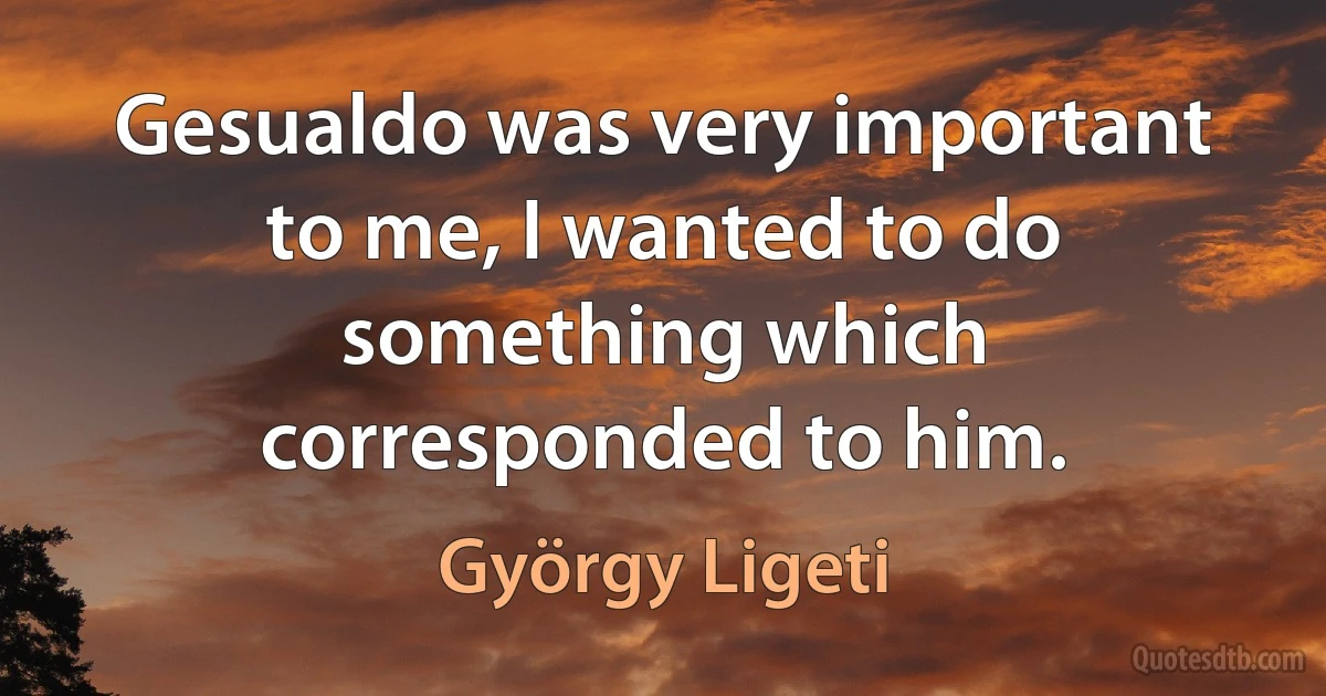 Gesualdo was very important to me, I wanted to do something which corresponded to him. (György Ligeti)