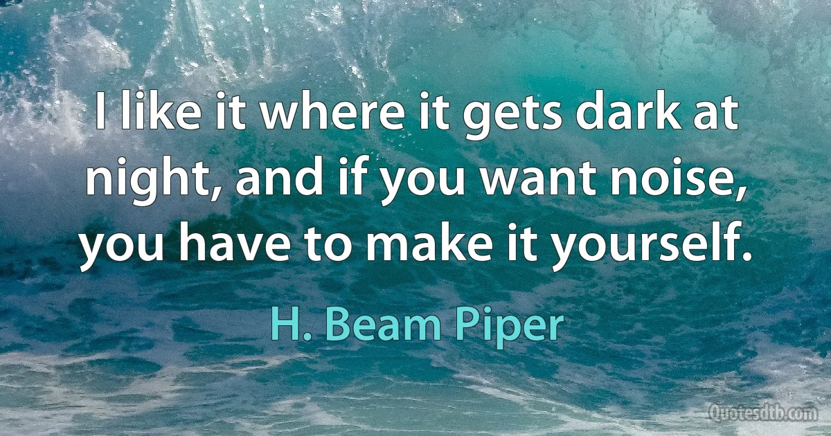 I like it where it gets dark at night, and if you want noise, you have to make it yourself. (H. Beam Piper)