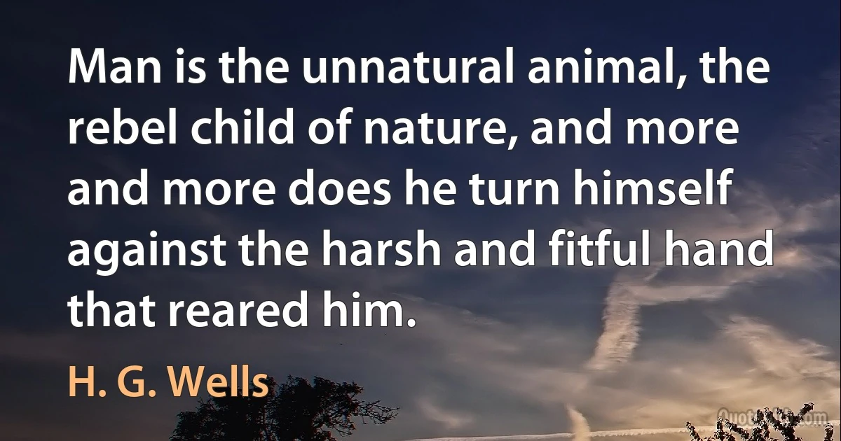 Man is the unnatural animal, the rebel child of nature, and more and more does he turn himself against the harsh and fitful hand that reared him. (H. G. Wells)