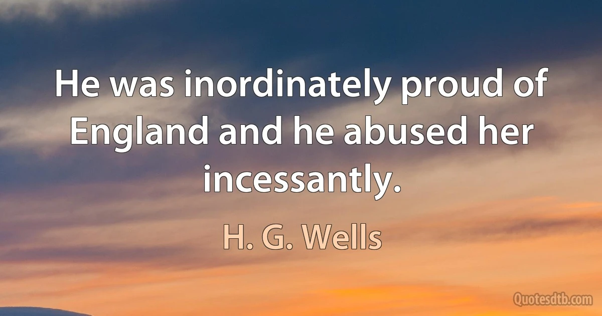 He was inordinately proud of England and he abused her incessantly. (H. G. Wells)