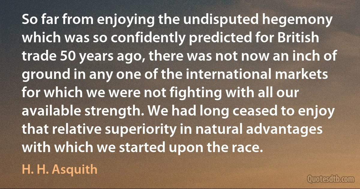 So far from enjoying the undisputed hegemony which was so confidently predicted for British trade 50 years ago, there was not now an inch of ground in any one of the international markets for which we were not fighting with all our available strength. We had long ceased to enjoy that relative superiority in natural advantages with which we started upon the race. (H. H. Asquith)