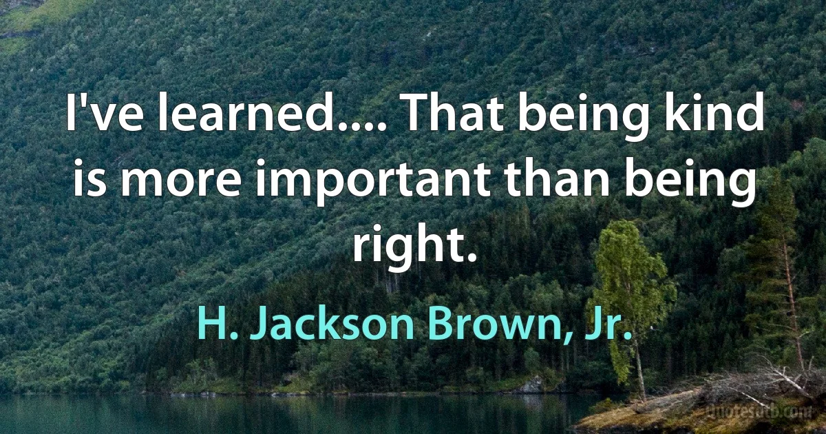 I've learned.... That being kind is more important than being right. (H. Jackson Brown, Jr.)