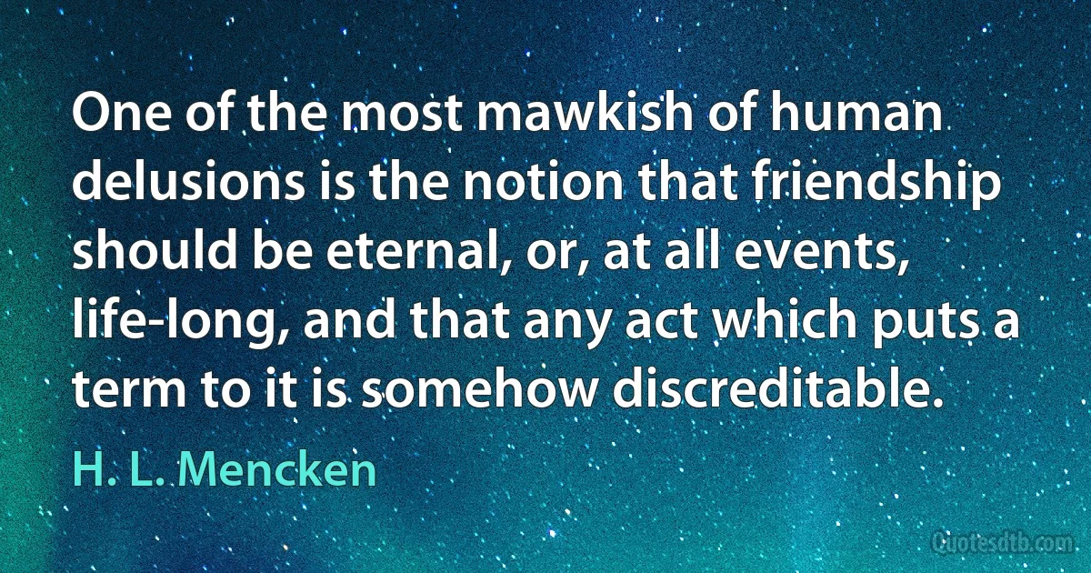 One of the most mawkish of human delusions is the notion that friendship should be eternal, or, at all events, life-long, and that any act which puts a term to it is somehow discreditable. (H. L. Mencken)