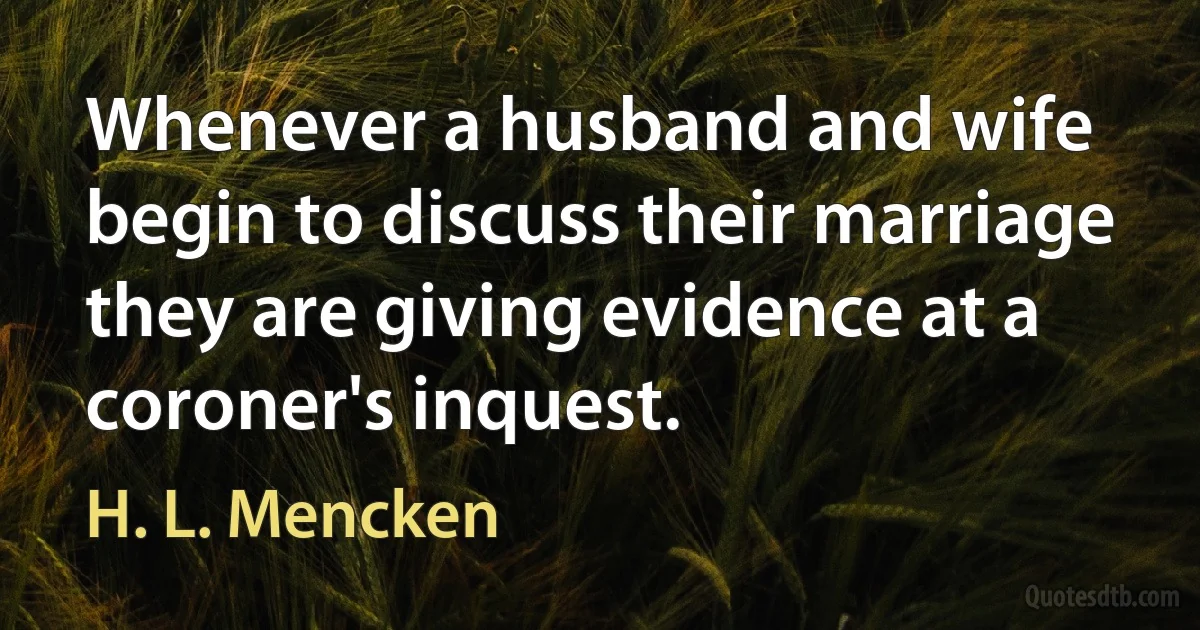 Whenever a husband and wife begin to discuss their marriage they are giving evidence at a coroner's inquest. (H. L. Mencken)