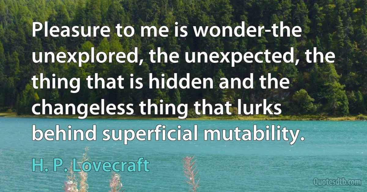 Pleasure to me is wonder-the unexplored, the unexpected, the thing that is hidden and the changeless thing that lurks behind superficial mutability. (H. P. Lovecraft)