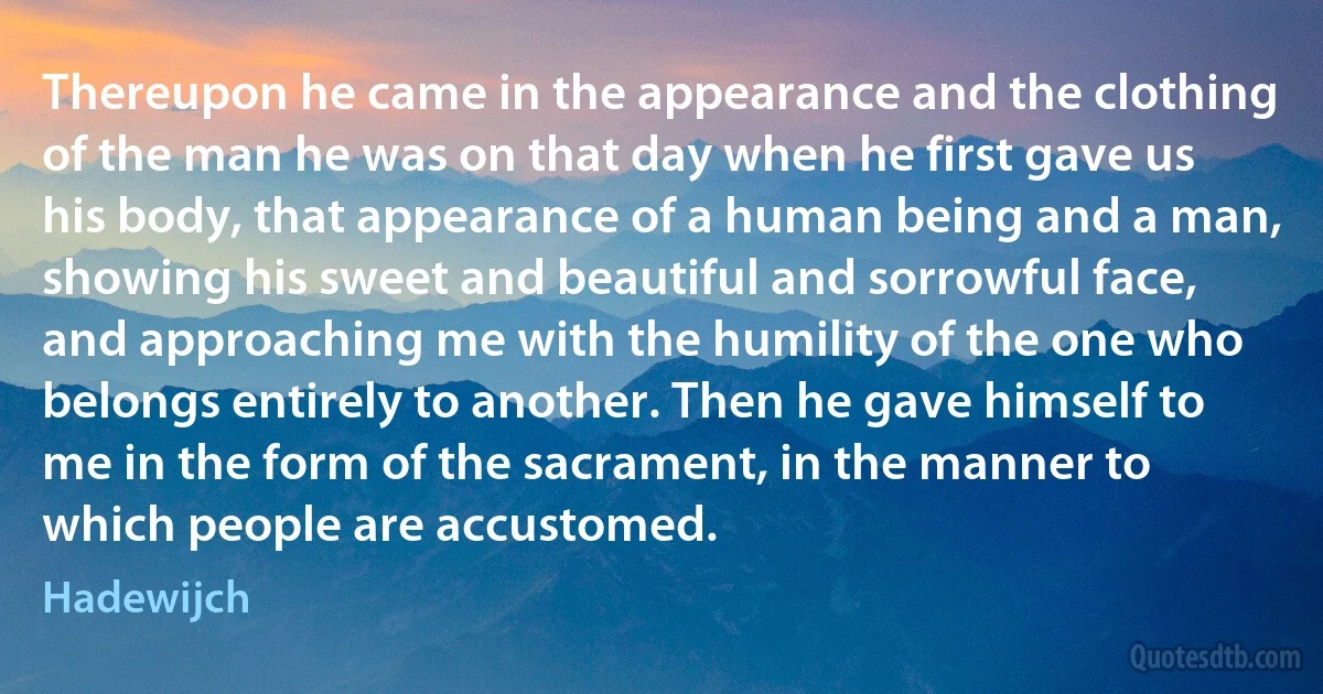 Thereupon he came in the appearance and the clothing of the man he was on that day when he first gave us his body, that appearance of a human being and a man, showing his sweet and beautiful and sorrowful face, and approaching me with the humility of the one who belongs entirely to another. Then he gave himself to me in the form of the sacrament, in the manner to which people are accustomed. (Hadewijch)