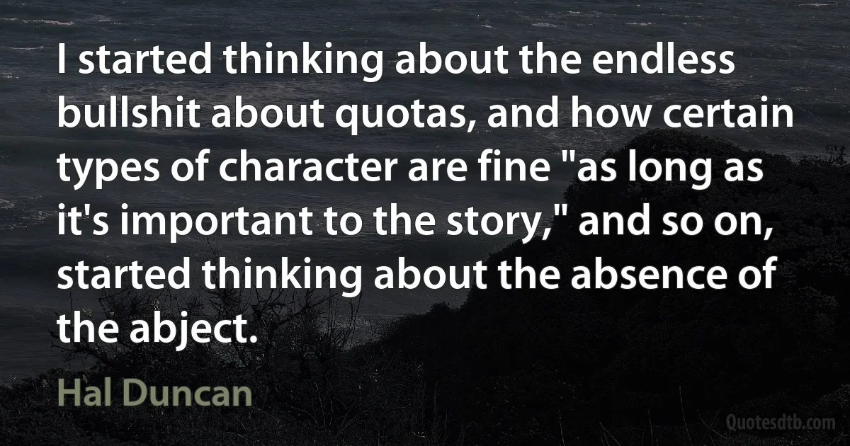 I started thinking about the endless bullshit about quotas, and how certain types of character are fine "as long as it's important to the story," and so on, started thinking about the absence of the abject. (Hal Duncan)