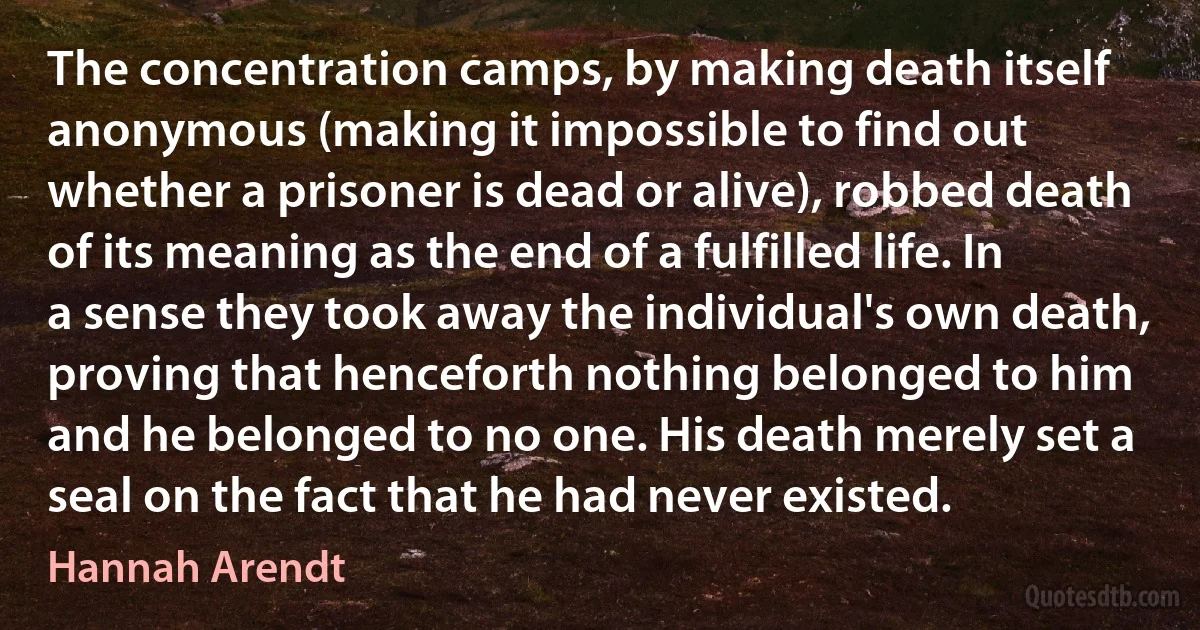 The concentration camps, by making death itself anonymous (making it impossible to find out whether a prisoner is dead or alive), robbed death of its meaning as the end of a fulfilled life. In a sense they took away the individual's own death, proving that henceforth nothing belonged to him and he belonged to no one. His death merely set a seal on the fact that he had never existed. (Hannah Arendt)