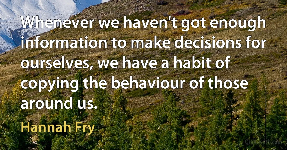 Whenever we haven't got enough information to make decisions for ourselves, we have a habit of copying the behaviour of those around us. (Hannah Fry)