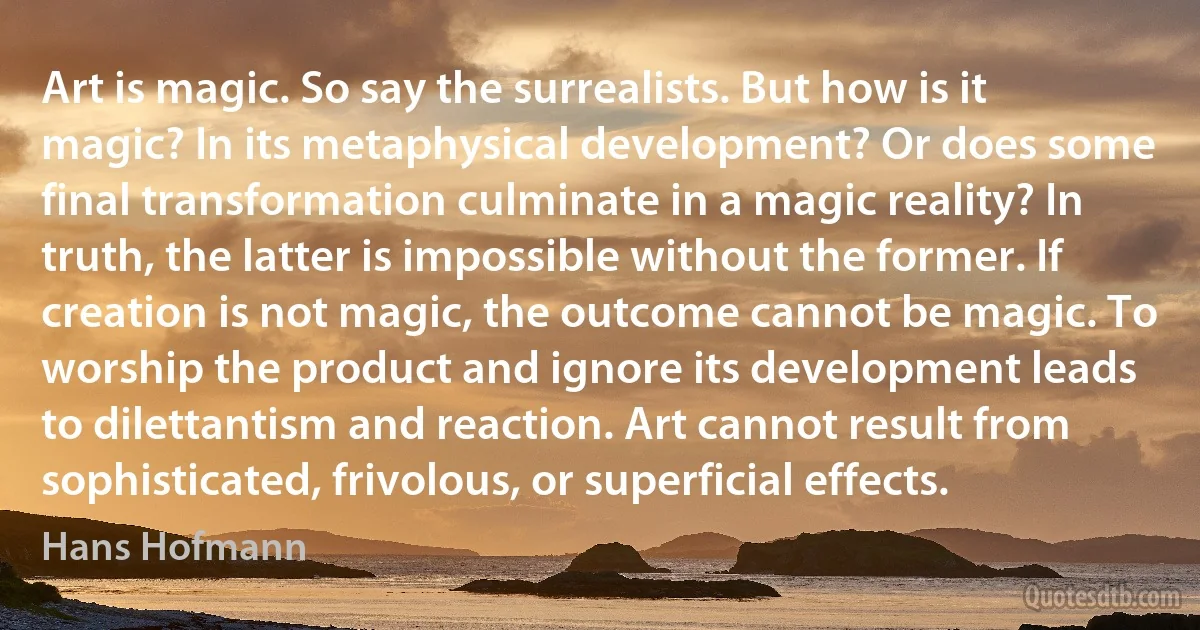 Art is magic. So say the surrealists. But how is it magic? In its metaphysical development? Or does some final transformation culminate in a magic reality? In truth, the latter is impossible without the former. If creation is not magic, the outcome cannot be magic. To worship the product and ignore its development leads to dilettantism and reaction. Art cannot result from sophisticated, frivolous, or superficial effects. (Hans Hofmann)