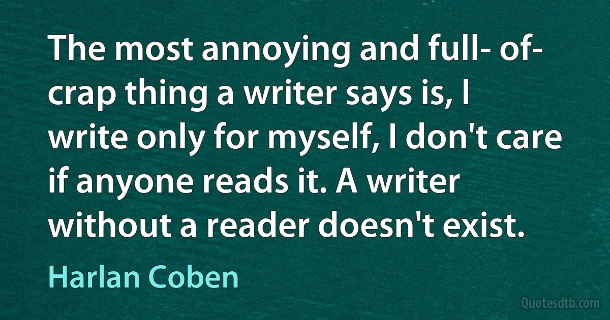 The most annoying and full- of- crap thing a writer says is, I write only for myself, I don't care if anyone reads it. A writer without a reader doesn't exist. (Harlan Coben)