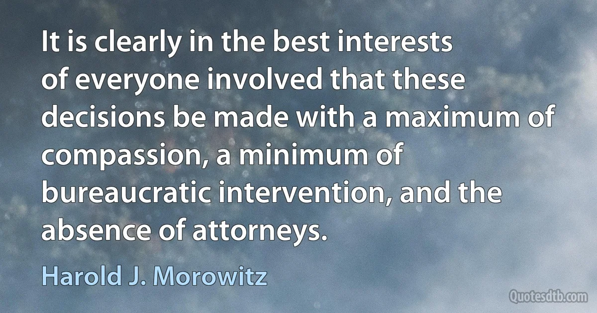 It is clearly in the best interests of everyone involved that these decisions be made with a maximum of compassion, a minimum of bureaucratic intervention, and the absence of attorneys. (Harold J. Morowitz)