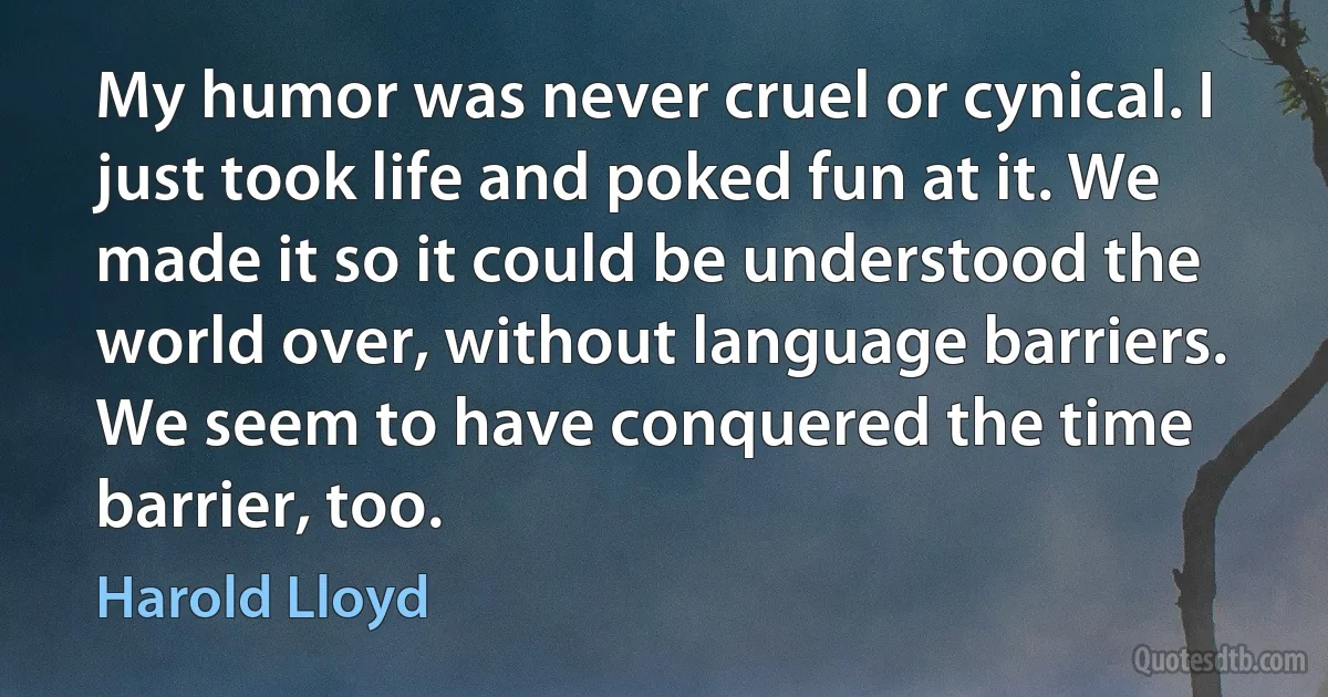 My humor was never cruel or cynical. I just took life and poked fun at it. We made it so it could be understood the world over, without language barriers. We seem to have conquered the time barrier, too. (Harold Lloyd)