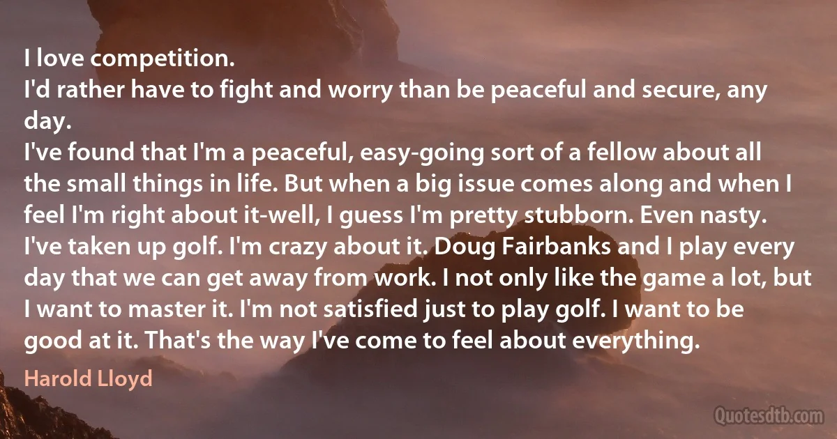 I love competition.
I'd rather have to fight and worry than be peaceful and secure, any day.
I've found that I'm a peaceful, easy-going sort of a fellow about all the small things in life. But when a big issue comes along and when I feel I'm right about it-well, I guess I'm pretty stubborn. Even nasty.
I've taken up golf. I'm crazy about it. Doug Fairbanks and I play every day that we can get away from work. I not only like the game a lot, but I want to master it. I'm not satisfied just to play golf. I want to be good at it. That's the way I've come to feel about everything. (Harold Lloyd)