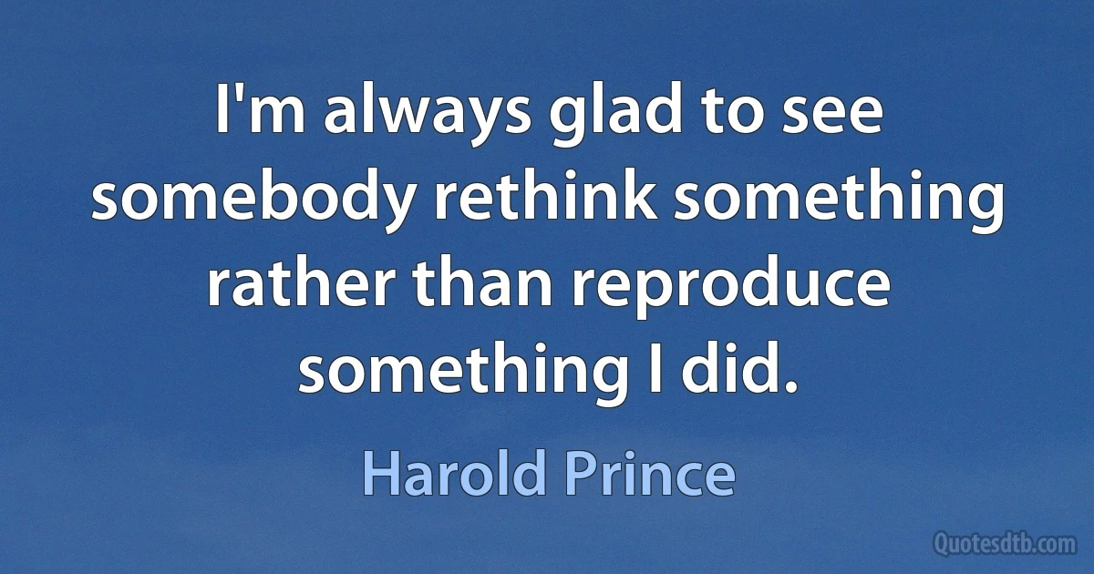 I'm always glad to see somebody rethink something rather than reproduce something I did. (Harold Prince)