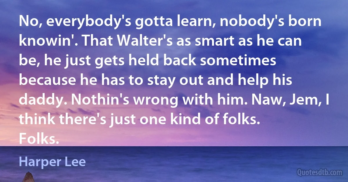 No, everybody's gotta learn, nobody's born knowin'. That Walter's as smart as he can be, he just gets held back sometimes because he has to stay out and help his daddy. Nothin's wrong with him. Naw, Jem, I think there's just one kind of folks. Folks. (Harper Lee)