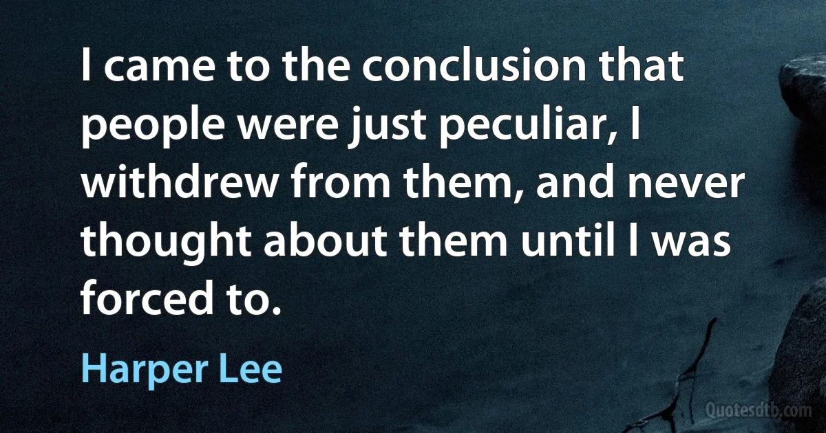 I came to the conclusion that people were just peculiar, I withdrew from them, and never thought about them until I was forced to. (Harper Lee)