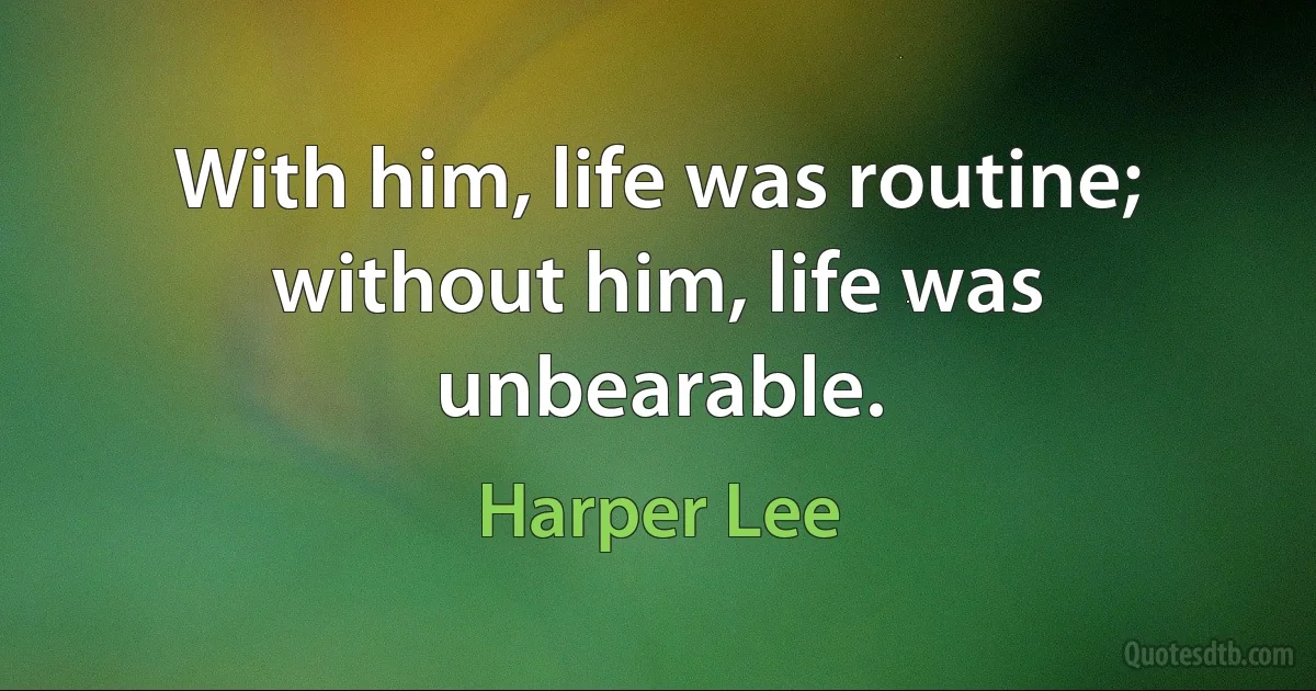 With him, life was routine; without him, life was unbearable. (Harper Lee)