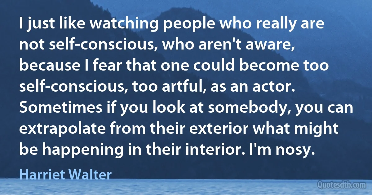 I just like watching people who really are not self-conscious, who aren't aware, because I fear that one could become too self-conscious, too artful, as an actor. Sometimes if you look at somebody, you can extrapolate from their exterior what might be happening in their interior. I'm nosy. (Harriet Walter)