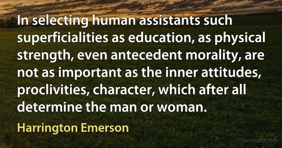 In selecting human assistants such superficialities as education, as physical strength, even antecedent morality, are not as important as the inner attitudes, proclivities, character, which after all determine the man or woman. (Harrington Emerson)