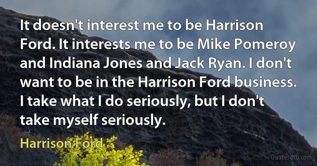 It doesn't interest me to be Harrison Ford. It interests me to be Mike Pomeroy and Indiana Jones and Jack Ryan. I don't want to be in the Harrison Ford business. I take what I do seriously, but I don't take myself seriously. (Harrison Ford)