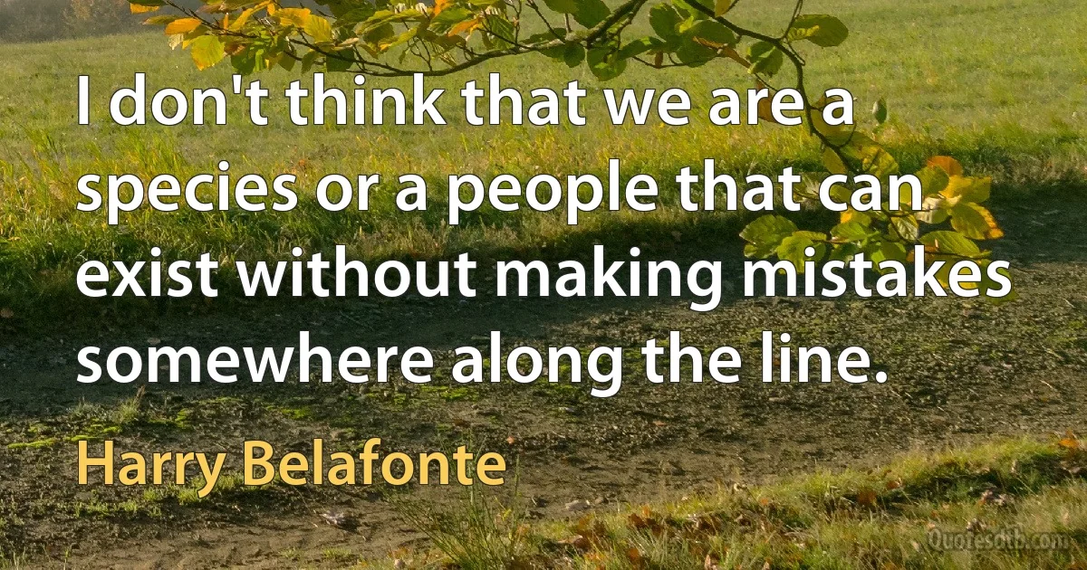 I don't think that we are a species or a people that can exist without making mistakes somewhere along the line. (Harry Belafonte)