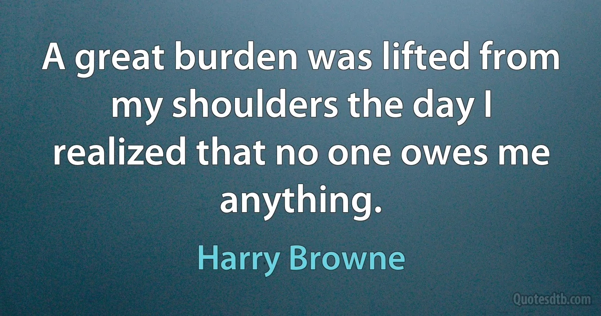 A great burden was lifted from my shoulders the day I realized that no one owes me anything. (Harry Browne)