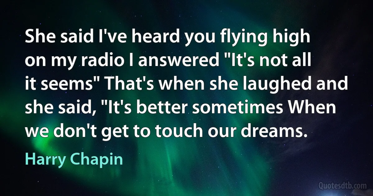 She said I've heard you flying high on my radio I answered "It's not all it seems" That's when she laughed and she said, "It's better sometimes When we don't get to touch our dreams. (Harry Chapin)