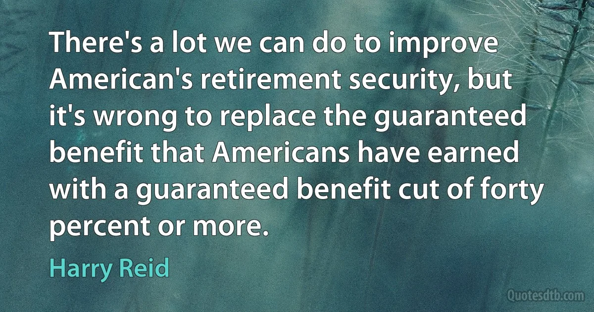 There's a lot we can do to improve American's retirement security, but it's wrong to replace the guaranteed benefit that Americans have earned with a guaranteed benefit cut of forty percent or more. (Harry Reid)