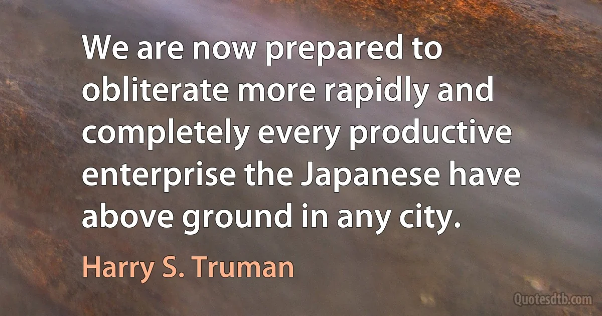 We are now prepared to obliterate more rapidly and completely every productive enterprise the Japanese have above ground in any city. (Harry S. Truman)