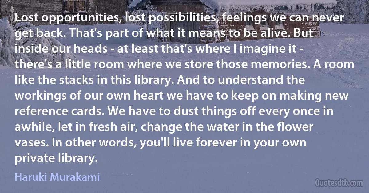 Lost opportunities, lost possibilities, feelings we can never get back. That's part of what it means to be alive. But inside our heads - at least that's where I imagine it - there's a little room where we store those memories. A room like the stacks in this library. And to understand the workings of our own heart we have to keep on making new reference cards. We have to dust things off every once in awhile, let in fresh air, change the water in the flower vases. In other words, you'll live forever in your own private library. (Haruki Murakami)