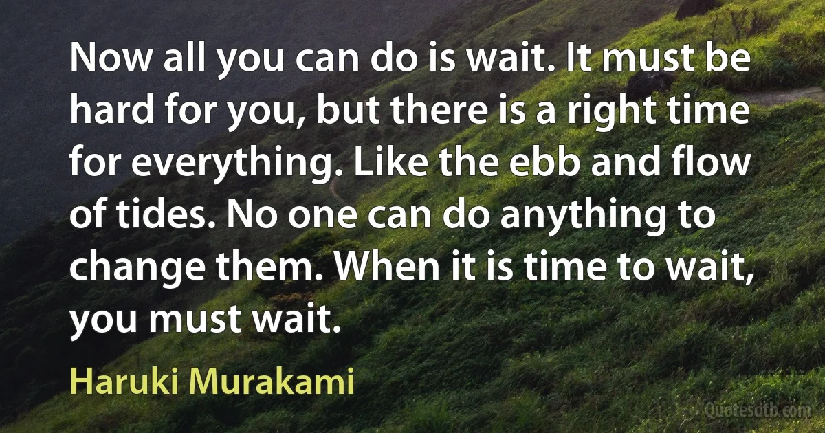 Now all you can do is wait. It must be hard for you, but there is a right time for everything. Like the ebb and flow of tides. No one can do anything to change them. When it is time to wait, you must wait. (Haruki Murakami)