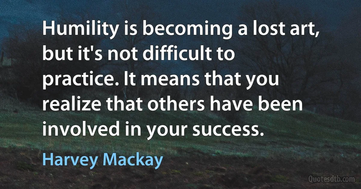 Humility is becoming a lost art, but it's not difficult to practice. It means that you realize that others have been involved in your success. (Harvey Mackay)