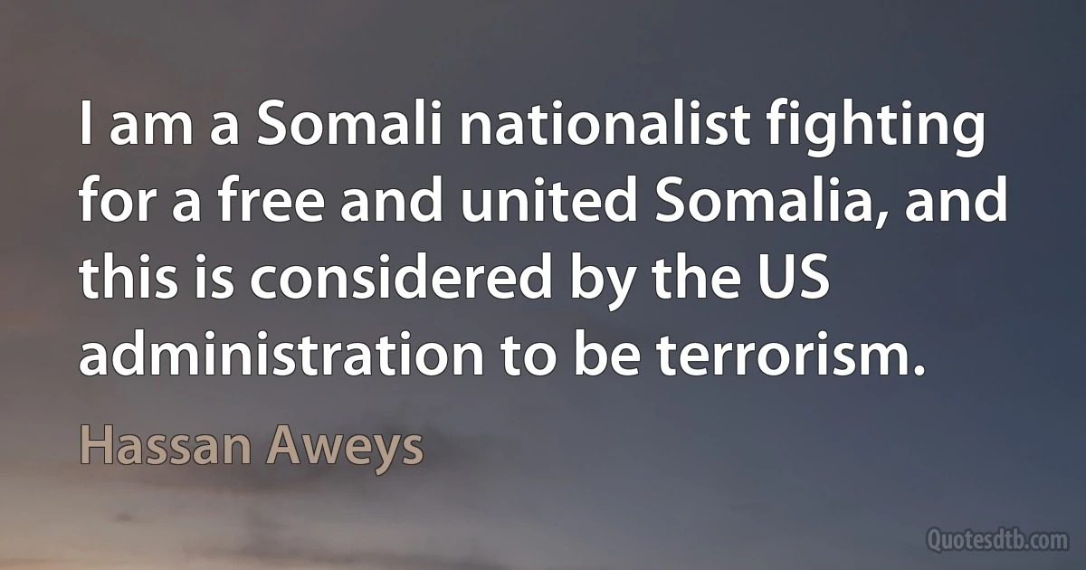 I am a Somali nationalist fighting for a free and united Somalia, and this is considered by the US administration to be terrorism. (Hassan Aweys)