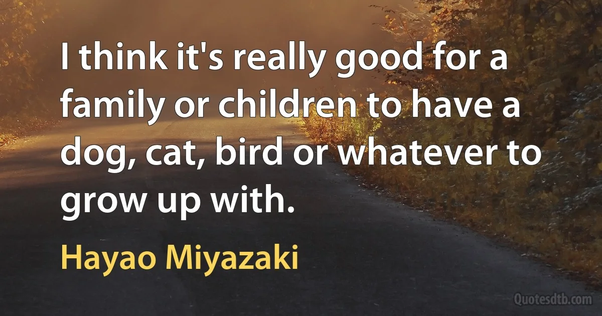 I think it's really good for a family or children to have a dog, cat, bird or whatever to grow up with. (Hayao Miyazaki)