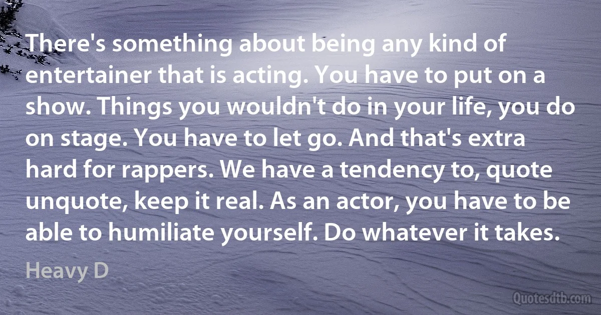 There's something about being any kind of entertainer that is acting. You have to put on a show. Things you wouldn't do in your life, you do on stage. You have to let go. And that's extra hard for rappers. We have a tendency to, quote unquote, keep it real. As an actor, you have to be able to humiliate yourself. Do whatever it takes. (Heavy D)