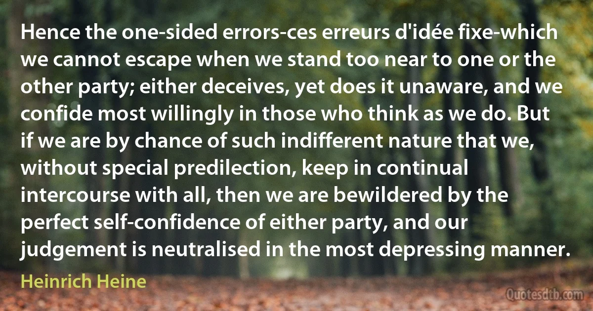 Hence the one-sided errors-ces erreurs d'idée fixe-which we cannot escape when we stand too near to one or the other party; either deceives, yet does it unaware, and we confide most willingly in those who think as we do. But if we are by chance of such indifferent nature that we, without special predilection, keep in continual intercourse with all, then we are bewildered by the perfect self-confidence of either party, and our judgement is neutralised in the most depressing manner. (Heinrich Heine)