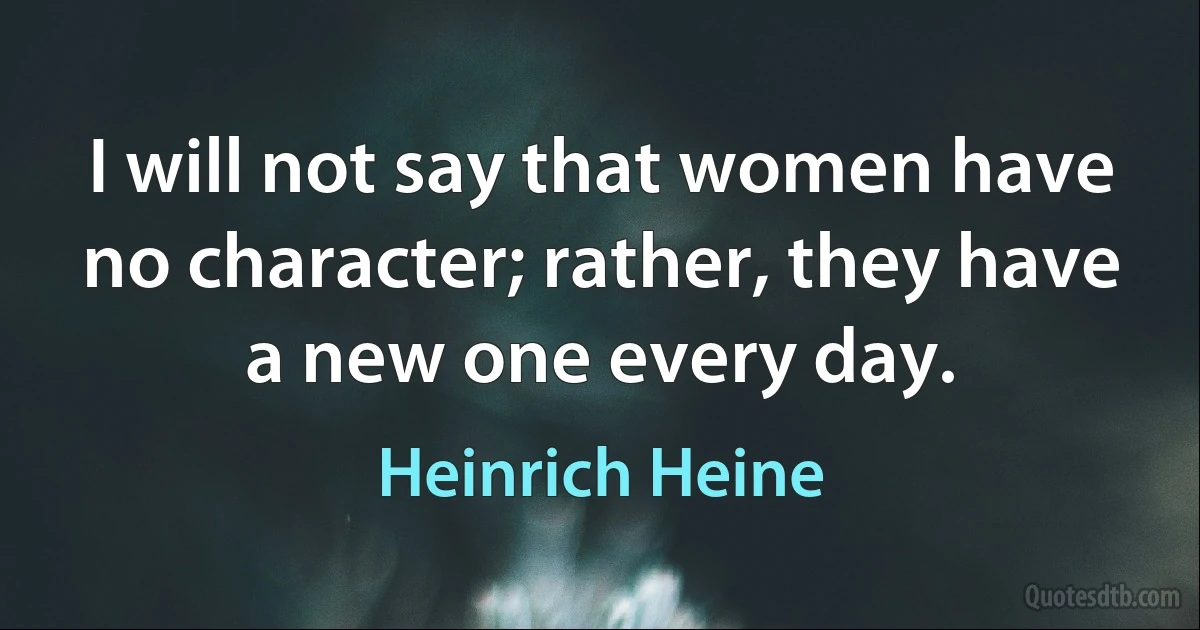 I will not say that women have no character; rather, they have a new one every day. (Heinrich Heine)