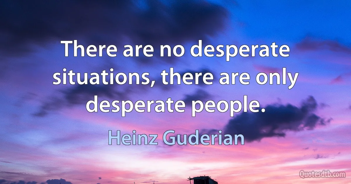 There are no desperate situations, there are only desperate people. (Heinz Guderian)