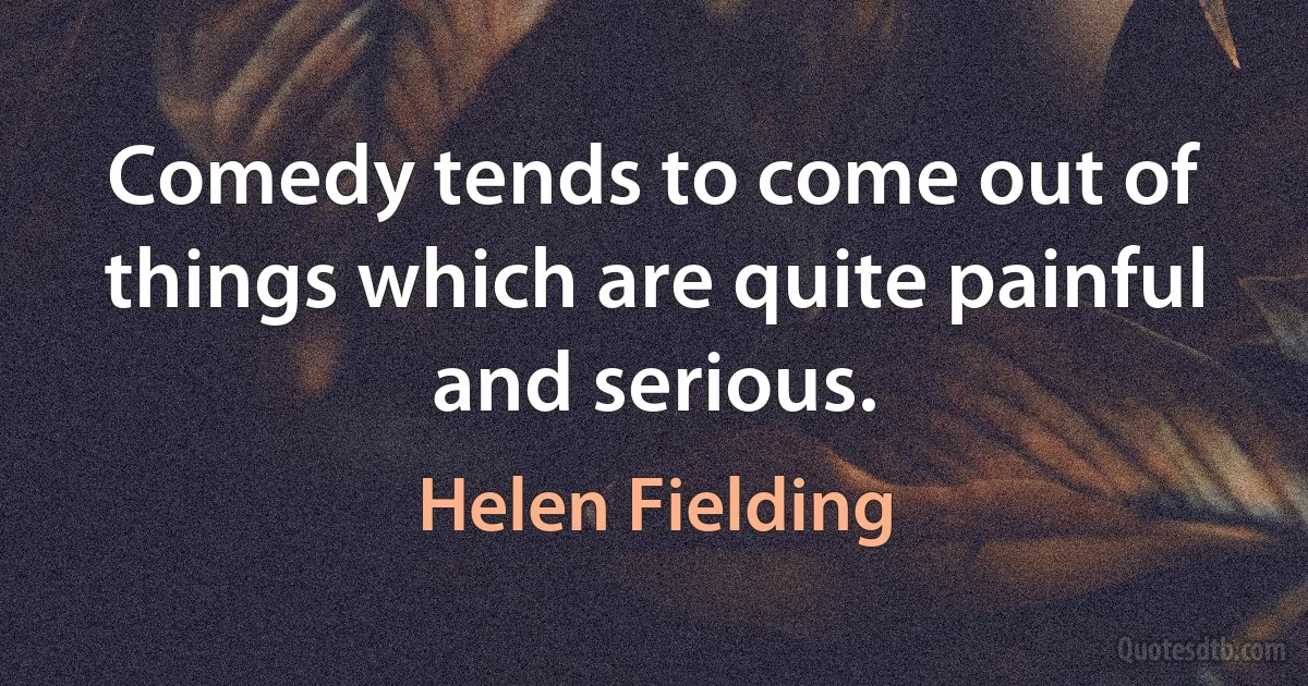 Comedy tends to come out of things which are quite painful and serious. (Helen Fielding)