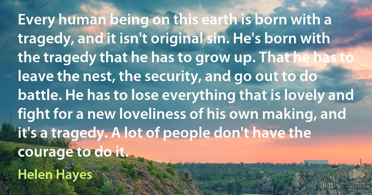 Every human being on this earth is born with a tragedy, and it isn't original sin. He's born with the tragedy that he has to grow up. That he has to leave the nest, the security, and go out to do battle. He has to lose everything that is lovely and fight for a new loveliness of his own making, and it's a tragedy. A lot of people don't have the courage to do it. (Helen Hayes)