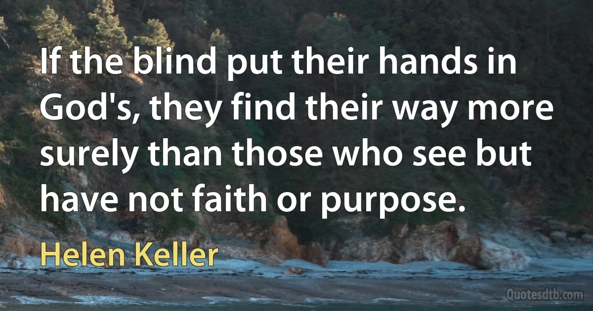 If the blind put their hands in God's, they find their way more surely than those who see but have not faith or purpose. (Helen Keller)