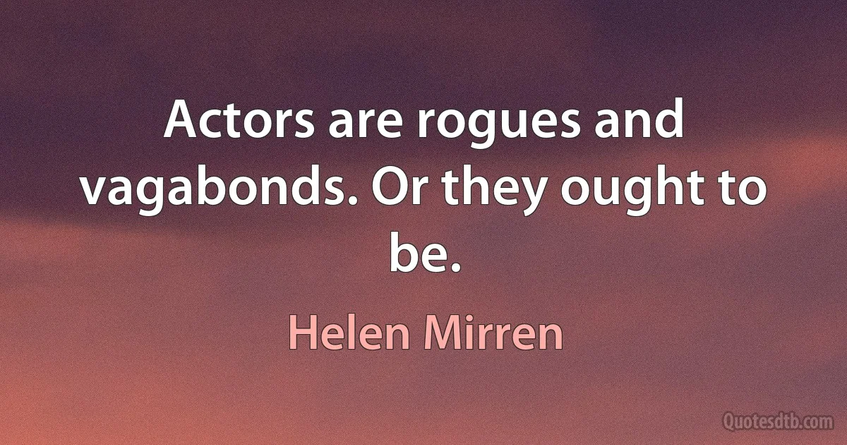 Actors are rogues and vagabonds. Or they ought to be. (Helen Mirren)