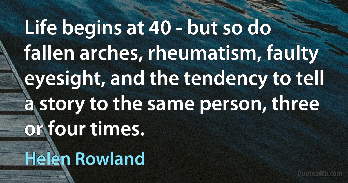 Life begins at 40 - but so do fallen arches, rheumatism, faulty eyesight, and the tendency to tell a story to the same person, three or four times. (Helen Rowland)