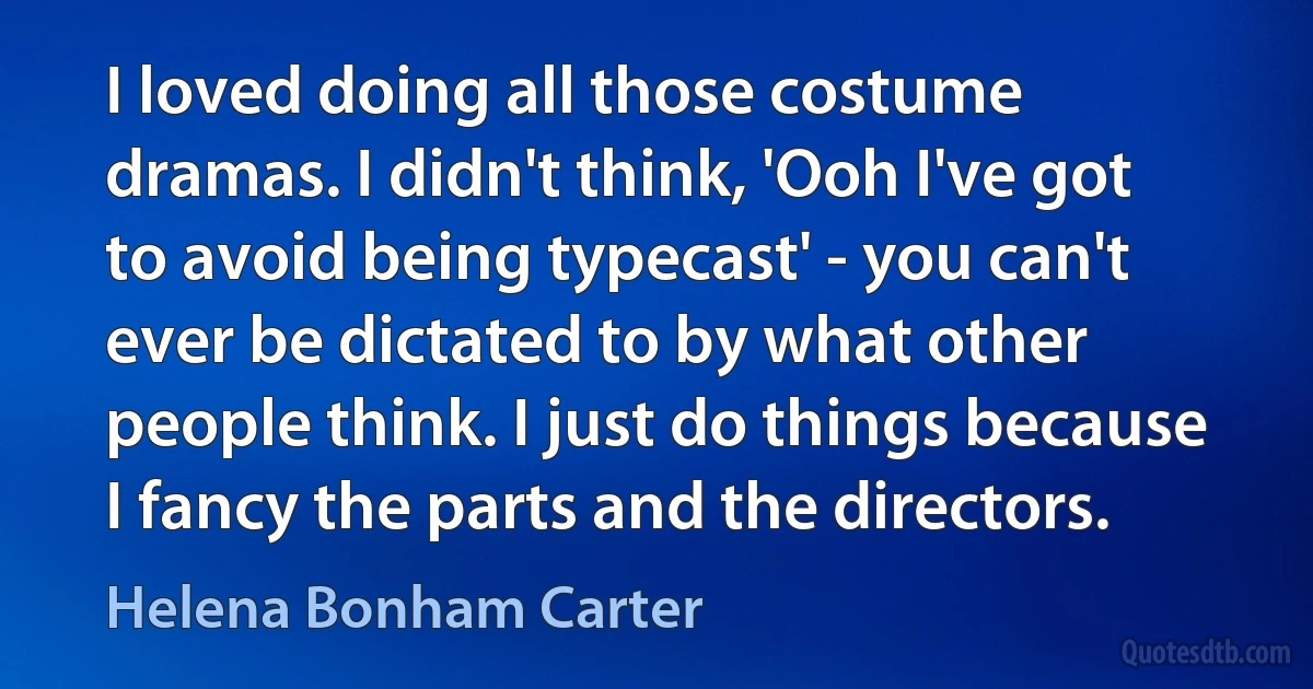 I loved doing all those costume dramas. I didn't think, 'Ooh I've got to avoid being typecast' - you can't ever be dictated to by what other people think. I just do things because I fancy the parts and the directors. (Helena Bonham Carter)